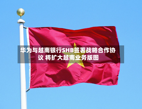 华为与越南银行SHB签署战略合作协议 将扩大越南业务版图-第1张图片