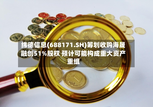 纬德信息(688171.SH)筹划收购海晟融创51%股权 预计可能构成重大资产重组-第2张图片