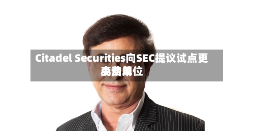 Citadel Securities向SEC提议试点更小费用变动单位-第1张图片