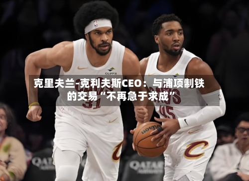 克里夫兰-克利夫斯CEO：与浦项制铁的交易“不再急于求成”-第1张图片