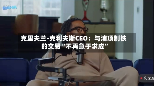 克里夫兰-克利夫斯CEO：与浦项制铁的交易“不再急于求成	”-第3张图片