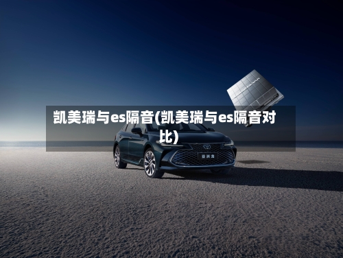 凯美瑞与es隔音(凯美瑞与es隔音对比)-第1张图片