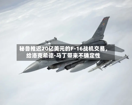 秘鲁推迟20亿美元的F-16战机交易，给洛克希德·马丁带来不确定性-第2张图片