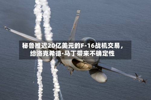 秘鲁推迟20亿美元的F-16战机交易，给洛克希德·马丁带来不确定性-第1张图片