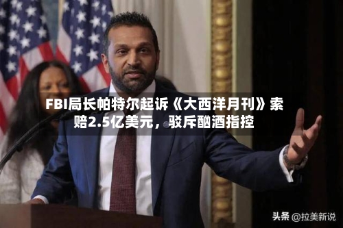 FBI局长帕特尔起诉《大西洋月刊》索赔2.5亿美元，驳斥酗酒指控-第1张图片