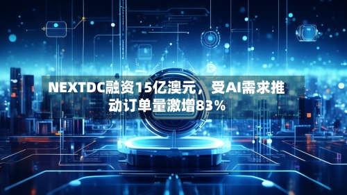 NEXTDC融资15亿澳元，受AI需求推动订单量激增83%-第2张图片