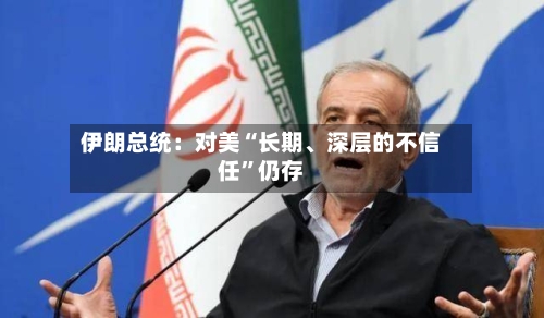 伊朗总统：对美“长期、深层的不信任”仍存-第1张图片