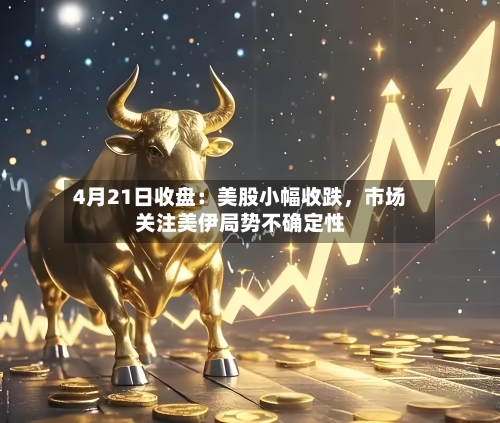 4月21日收盘：美股小幅收跌，市场关注美伊局势不确定性-第1张图片