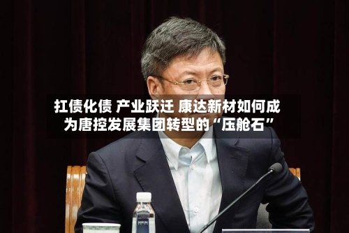 扛债化债 产业跃迁 康达新材如何成为唐控发展集团转型的“压舱石	”-第1张图片