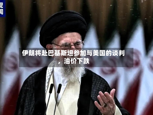 伊朗将赴巴基斯坦参加与美国的谈判，油价下跌-第2张图片