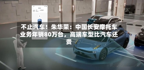 不止汽车！朱华荣：中国长安摩托车业务年销80万台，高端车型比汽车还贵-第1张图片