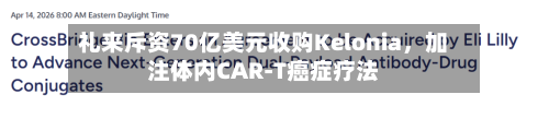礼来斥资70亿美元收购Kelonia，加注体内CAR-T癌症疗法-第1张图片