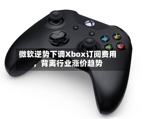 微软逆势下调Xbox订阅费用，背离行业涨价趋势-第1张图片