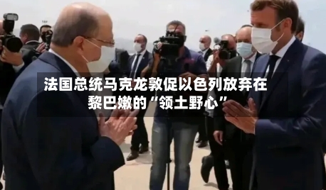 法国总统马克龙敦促以色列放弃在黎巴嫩的“领土野心”-第1张图片