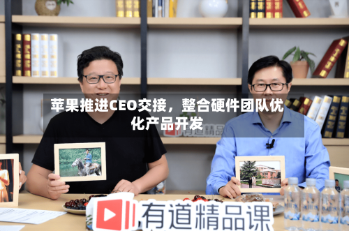 苹果推进CEO交接，整合硬件团队优化产品开发-第1张图片