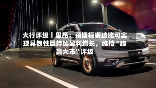 大行评级丨里昂：预期福耀玻璃可实现具韧性且持续盈利增长	，维持“跑赢大市”评级-第1张图片