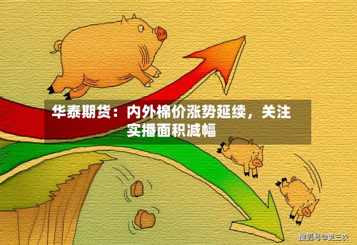 华泰期货：内外棉价涨势延续	，关注实播面积减幅-第2张图片