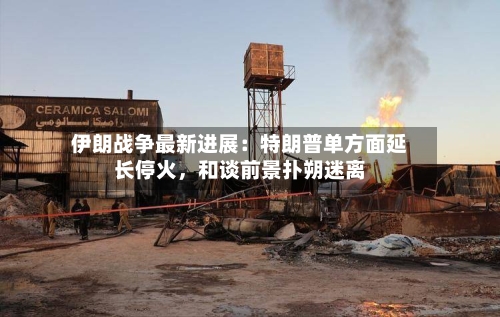 伊朗战争最新进展：特朗普单方面延长停火，和谈前景扑朔迷离-第3张图片