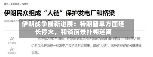 伊朗战争最新进展：特朗普单方面延长停火，和谈前景扑朔迷离-第1张图片