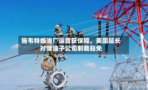 施韦特炼油厂运营获保障，美国延长对俄油子公司制裁豁免-第1张图片