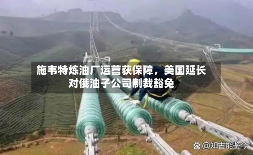 施韦特炼油厂运营获保障，美国延长对俄油子公司制裁豁免-第2张图片