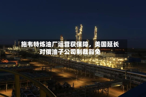 施韦特炼油厂运营获保障	，美国延长对俄油子公司制裁豁免-第3张图片