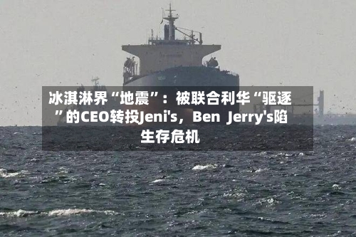 冰淇淋界“地震”：被联合利华“驱逐”的CEO转投Jeni's，Ben  Jerry's陷生存危机-第1张图片