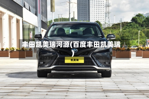 丰田凯美瑞河源(百度丰田凯美瑞)-第1张图片
