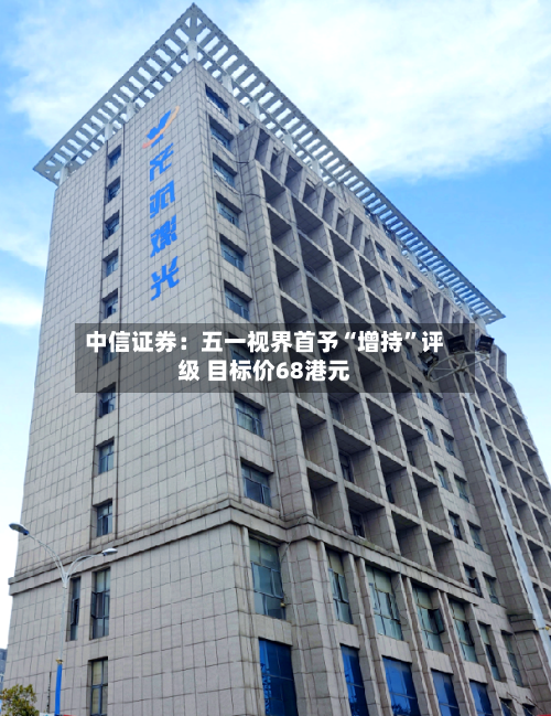 中信证券：五一视界首予“增持”评级 目标价68港元-第1张图片