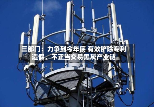 三部门：力争到今年底 有效铲除专利造假、不正当交易黑灰产业链-第1张图片