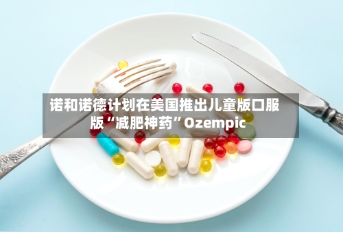 诺和诺德计划在美国推出儿童版口服版“减肥神药	”Ozempic-第1张图片