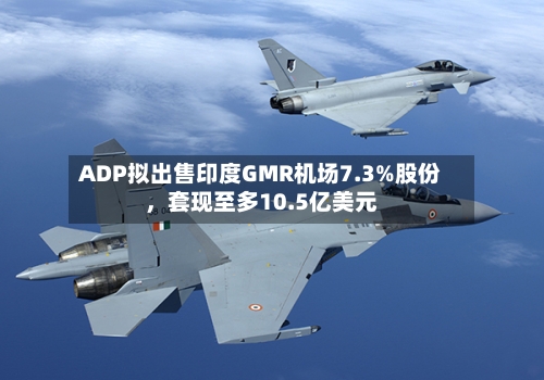 ADP拟出售印度GMR机场7.3%股份	，套现至多10.5亿美元-第1张图片