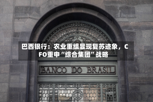 巴西银行：农业重组显现复苏迹象	，CFO重申“综合集团”战略-第2张图片