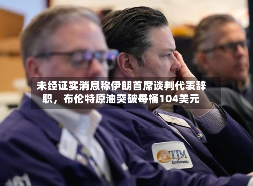 未经证实消息称伊朗首席谈判代表辞职，布伦特原油突破每桶104美元-第1张图片