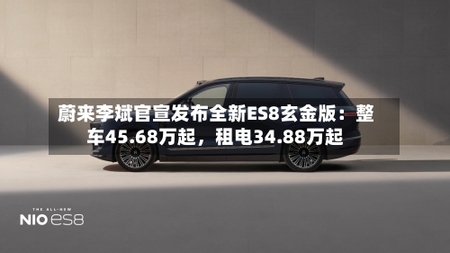 蔚来李斌官宣发布全新ES8玄金版：整车45.68万起，租电34.88万起-第1张图片