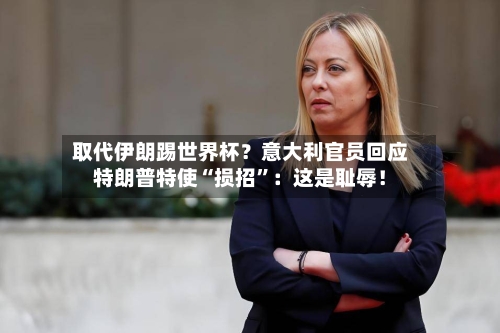 取代伊朗踢世界杯？意大利官员回应特朗普特使“损招	”：这是耻辱！-第1张图片