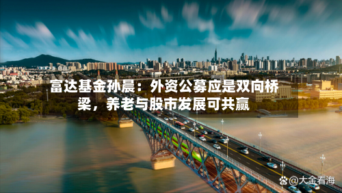 富达基金孙晨：外资公募应是双向桥梁，养老与股市发展可共赢-第1张图片