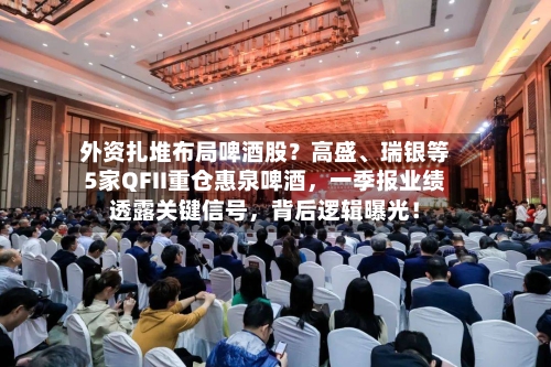 外资扎堆布局啤酒股？高盛	、瑞银等5家QFII重仓惠泉啤酒	，一季报业绩透露关键信号，背后逻辑曝光！-第1张图片