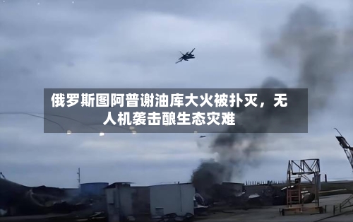 俄罗斯图阿普谢油库大火被扑灭	，无人机袭击酿生态灾难-第1张图片