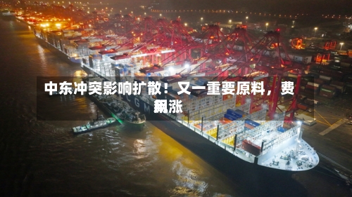 中东冲突影响扩散！又一重要原料	，费用飙涨-第1张图片