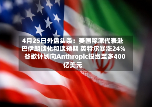 4月25日外盘头条：美国称派代表赴巴伊朗淡化和谈预期 英特尔暴涨24% 谷歌计划向Anthropic投资至多400亿美元-第1张图片