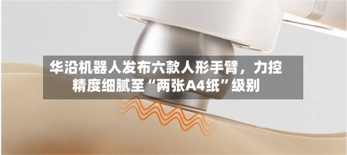 华沿机器人发布六款人形手臂，力控精度细腻至“两张A4纸”级别-第3张图片