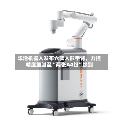 华沿机器人发布六款人形手臂，力控精度细腻至“两张A4纸	”级别-第2张图片