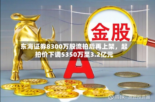 东海证券8300万股流拍后再上架	，起拍价下调5350万至3.2亿元-第2张图片