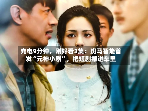 充电9分钟，刚好看3集：斑马智能首发“元神小剧	”，把短剧搬进车里-第2张图片