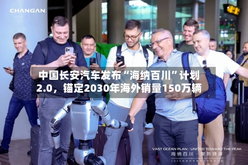 中国长安汽车发布“海纳百川”计划2.0，锚定2030年海外销量150万辆-第1张图片
