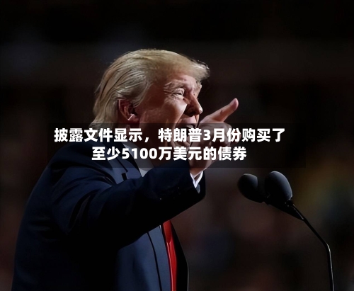 披露文件显示，特朗普3月份购买了至少5100万美元的债券-第3张图片