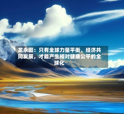 龙永图：只有全球力量平衡、经济共同发展	，才能产生相对健康公平的全球化-第1张图片