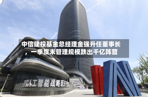 中信建投基金总经理金强升任董事长，一季度末管理规模跌出千亿阵营-第2张图片