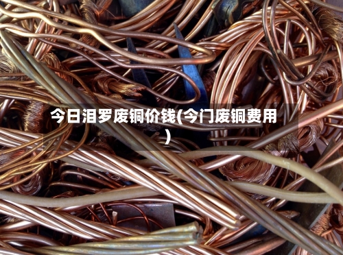 今日泪罗废铜价钱(今门废铜费用)-第1张图片